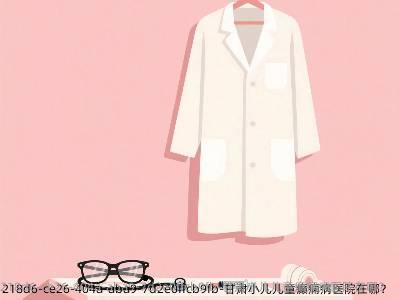 甘肃小儿儿童癫痫病医院在哪?